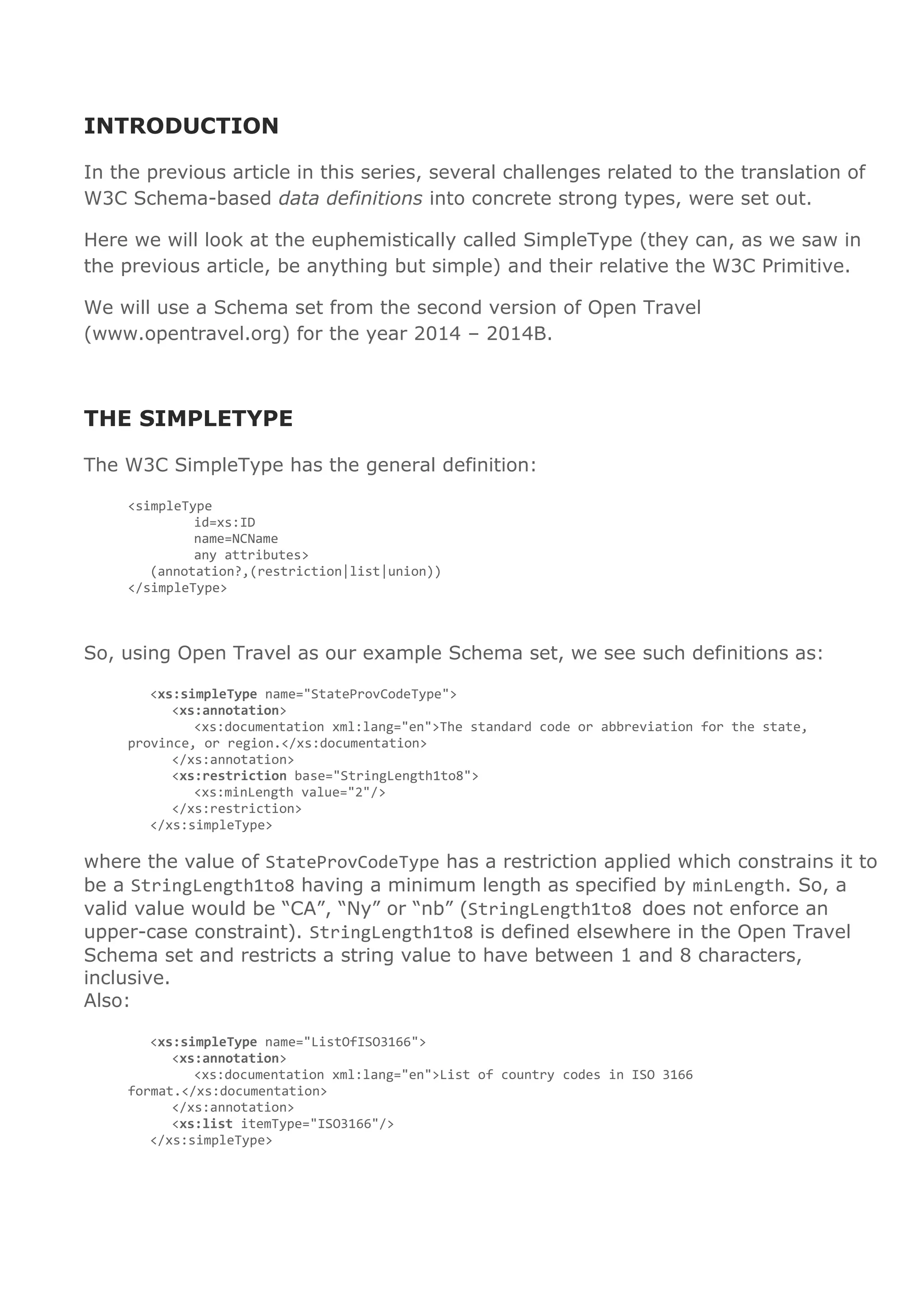INTRODUCTION
In the previous article in this series, several challenges related to the translation of
W3C Schema-based data definitions into concrete strong types, were set out.
Here we will look at the euphemistically called SimpleType (they can, as we saw in
the previous article, be anything but simple) and their relative the W3C Primitive.
We will use a Schema set from the second version of Open Travel
(www.opentravel.org) for the year 2014 – 2014B.
THE SIMPLETYPE
The W3C SimpleType has the general definition:
<simpleType
id=xs:ID
name=NCName
any attributes>
(annotation?,(restriction|list|union))
</simpleType>
So, using Open Travel as our example Schema set, we see such definitions as:
<xs:simpleType name="StateProvCodeType">
<xs:annotation>
<xs:documentation xml:lang="en">The standard code or abbreviation for the state,
province, or region.</xs:documentation>
</xs:annotation>
<xs:restriction base="StringLength1to8">
<xs:minLength value="2"/>
</xs:restriction>
</xs:simpleType>
where the value of StateProvCodeType has a restriction applied which constrains it to
be a StringLength1to8 having a minimum length as specified by minLength. So, a
valid value would be “CA”, “Ny” or “nb” (StringLength1to8 does not enforce an
upper-case constraint). StringLength1to8 is defined elsewhere in the Open Travel
Schema set and restricts a string value to have between 1 and 8 characters,
inclusive.
Also:
<xs:simpleType name="ListOfISO3166">
<xs:annotation>
<xs:documentation xml:lang="en">List of country codes in ISO 3166
format.</xs:documentation>
</xs:annotation>
<xs:list itemType="ISO3166"/>
</xs:simpleType>
 