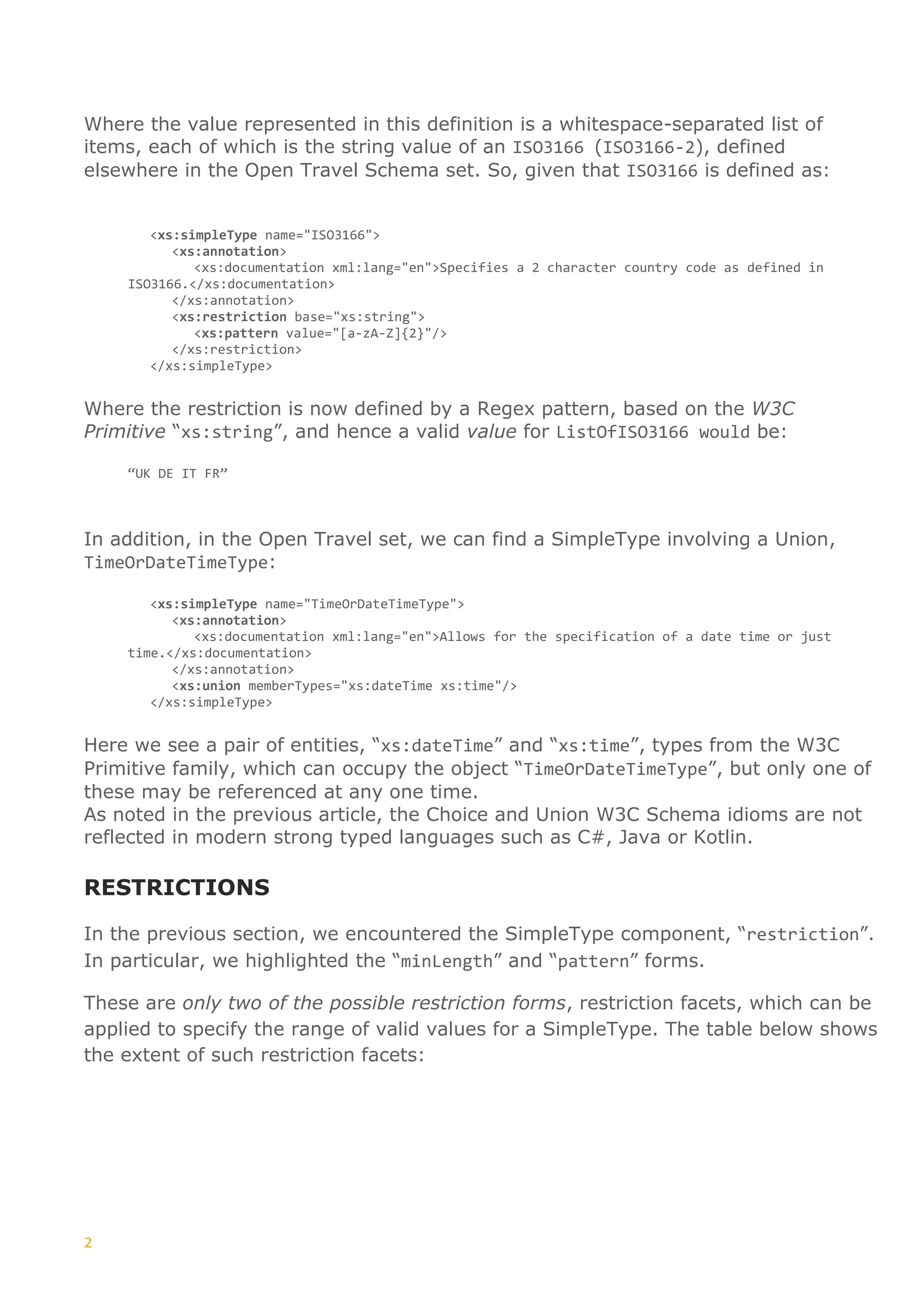 2
Where the value represented in this definition is a whitespace-separated list of
items, each of which is the string value of an ISO3166 (ISO3166-2), defined
elsewhere in the Open Travel Schema set. So, given that ISO3166 is defined as:
<xs:simpleType name="ISO3166">
<xs:annotation>
<xs:documentation xml:lang="en">Specifies a 2 character country code as defined in
ISO3166.</xs:documentation>
</xs:annotation>
<xs:restriction base="xs:string">
<xs:pattern value="[a-zA-Z]{2}"/>
</xs:restriction>
</xs:simpleType>
Where the restriction is now defined by a Regex pattern, based on the W3C
Primitive “xs:string”, and hence a valid value for ListOfISO3166 would be:
“UK DE IT FR”
In addition, in the Open Travel set, we can find a SimpleType involving a Union,
TimeOrDateTimeType:
<xs:simpleType name="TimeOrDateTimeType">
<xs:annotation>
<xs:documentation xml:lang="en">Allows for the specification of a date time or just
time.</xs:documentation>
</xs:annotation>
<xs:union memberTypes="xs:dateTime xs:time"/>
</xs:simpleType>
Here we see a pair of entities, “xs:dateTime” and “xs:time”, types from the W3C
Primitive family, which can occupy the object “TimeOrDateTimeType”, but only one of
these may be referenced at any one time.
As noted in the previous article, the Choice and Union W3C Schema idioms are not
reflected in modern strong typed languages such as C#, Java or Kotlin.
RESTRICTIONS
In the previous section, we encountered the SimpleType component, “restriction”.
In particular, we highlighted the “minLength” and “pattern” forms.
These are only two of the possible restriction forms, restriction facets, which can be
applied to specify the range of valid values for a SimpleType. The table below shows
the extent of such restriction facets:
 