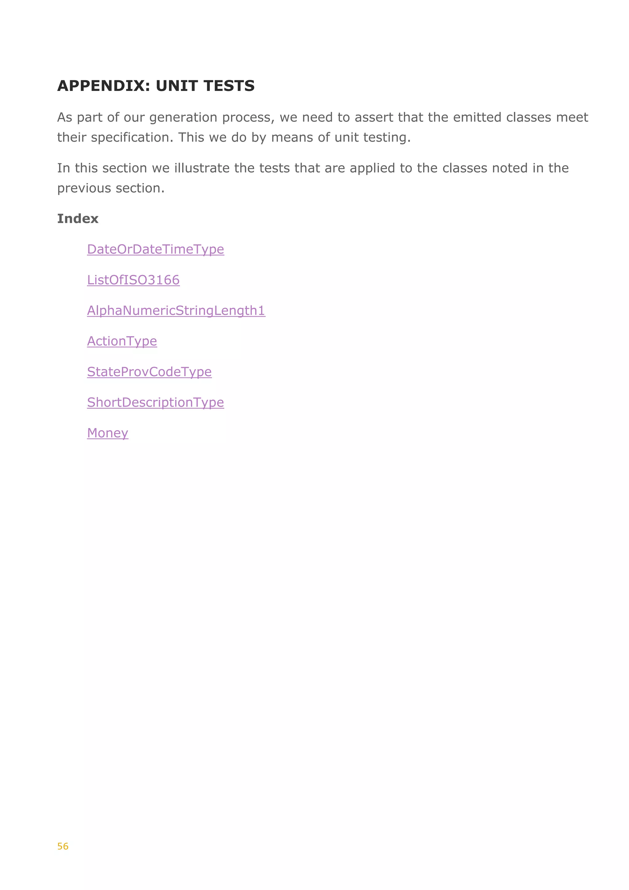 56
APPENDIX: UNIT TESTS
As part of our generation process, we need to assert that the emitted classes meet
their specification. This we do by means of unit testing.
In this section we illustrate the tests that are applied to the classes noted in the
previous section.
Index
DateOrDateTimeType
ListOfISO3166
AlphaNumericStringLength1
ActionType
StateProvCodeType
ShortDescriptionType
Money
 