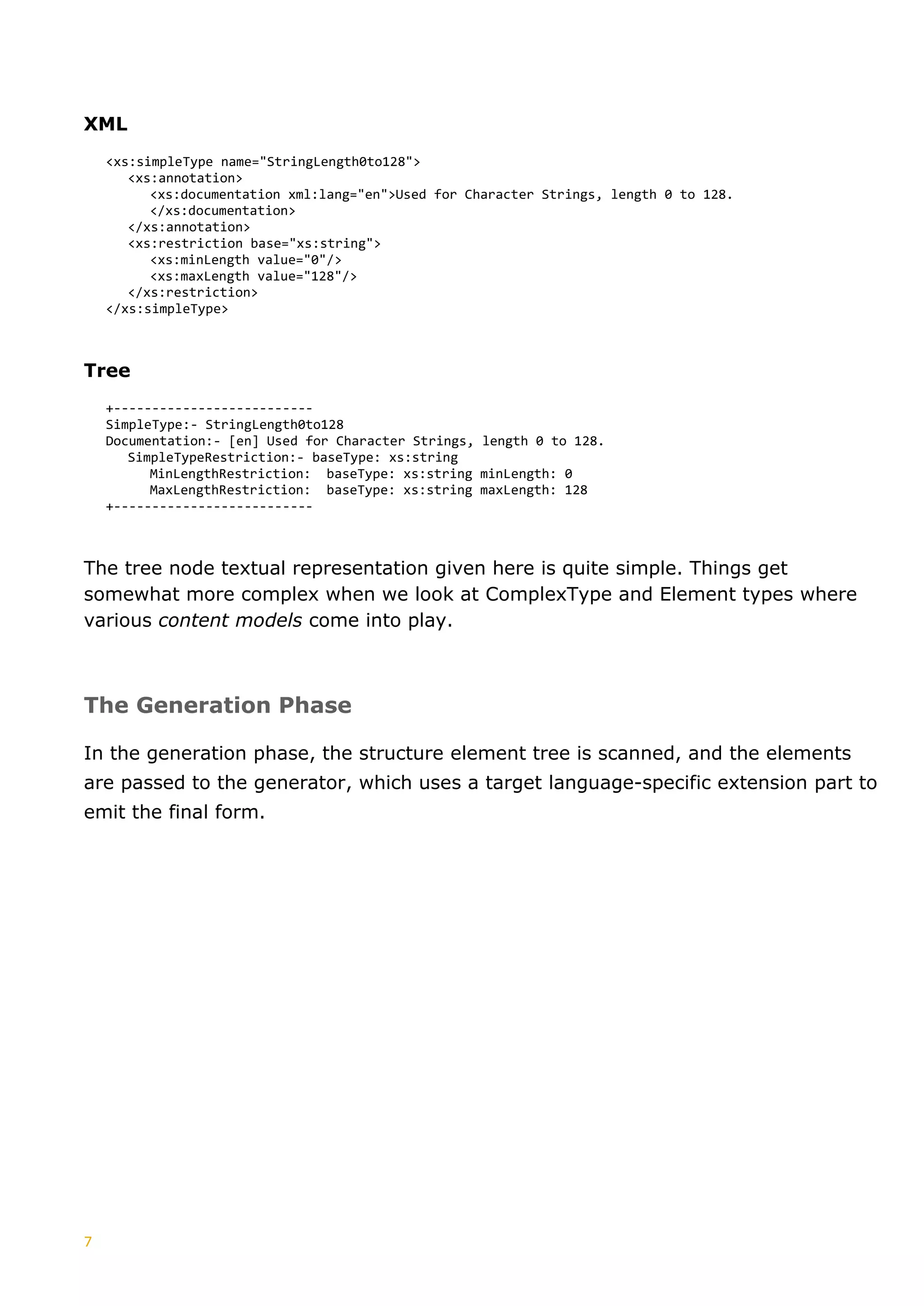 7
XML
<xs:simpleType name="StringLength0to128">
<xs:annotation>
<xs:documentation xml:lang="en">Used for Character Strings, length 0 to 128.
</xs:documentation>
</xs:annotation>
<xs:restriction base="xs:string">
<xs:minLength value="0"/>
<xs:maxLength value="128"/>
</xs:restriction>
</xs:simpleType>
Tree
+--------------------------
SimpleType:- StringLength0to128
Documentation:- [en] Used for Character Strings, length 0 to 128.
SimpleTypeRestriction:- baseType: xs:string
MinLengthRestriction: baseType: xs:string minLength: 0
MaxLengthRestriction: baseType: xs:string maxLength: 128
+--------------------------
The tree node textual representation given here is quite simple. Things get
somewhat more complex when we look at ComplexType and Element types where
various content models come into play.
The Generation Phase
In the generation phase, the structure element tree is scanned, and the elements
are passed to the generator, which uses a target language-specific extension part to
emit the final form.
 