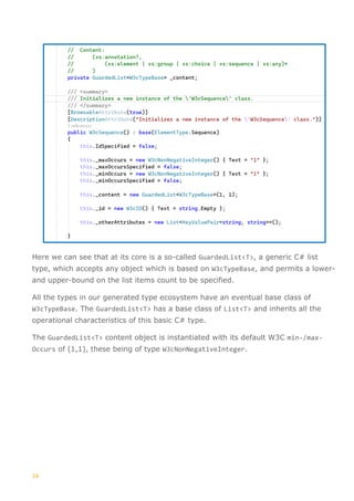 10
Here we can see that at its core is a so-called GuardedList<T>, a generic C# list
type, which accepts any object which is based on W3cTypeBase, and permits a lower-
and upper-bound on the list items count to be specified.
All the types in our generated type ecosystem have an eventual base class of
W3cTypeBase. The GuardedList<T> has a base class of List<T> and inherits all the
operational characteristics of this basic C# type.
The GuardedList<T> content object is instantiated with its default W3C min-/max-
Occurs of (1,1), these being of type W3cNonNegativeInteger.
 