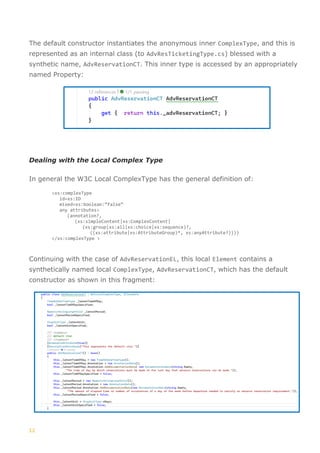 12
The default constructor instantiates the anonymous inner ComplexType, and this is
represented as an internal class (to AdvResTicketingType.cs) blessed with a
synthetic name, AdvReservationCT. This inner type is accessed by an appropriately
named Property:
Dealing with the Local Complex Type
In general the W3C Local ComplexType has the general definition of:
<xs:complexType
id=xs:ID
mixed=xs:boolean:”false”
any attributes>
(annotation?,
(xs:simpleContent|xs:ComplexContent|
(xs:group|xs:all|xs:choice|xs:sequence)?,
((xs:attribute|xs:AttributeGroup)*, xs:anyAttribute?))))
</xs:complexType >
Continuing with the case of AdvReservationEL, this local Element contains a
synthetically named local ComplexType, AdvReservationCT, which has the default
constructor as shown in this fragment:
 
