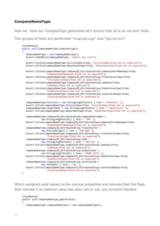 63
CompanyNameType
Now we have our ComplexType generated let’s ensure that all is ok via Unit Tests.
Two groups of tests are performed “SimpleAssign” and “Operations”.
[TestMethod]
public void CompanyNameType_SimpleAssign()
{
CompanyNameType = new CompanyNameType();
Assert.IsNotNull(companyNameType, "object was null");
Assert.IsFalse(companyNameType.DivisionSpecified, "DivisionSpecified not as expected");
Assert.IsFalse(companyNameType.DepartmentSpecified, "DepartmentSpecified not as expected");
Assert.IsFalse(companyNameType.CompanyID_AttributesGroup.CompanyShortNameSpecified,
"CompanyShortNameSpecified not as expected");
Assert.IsFalse(companyNameType.CompanyID_AttributesGroup.TravelSectorSpecified,
"TravelSectorSpecified not as expected");
Assert.IsFalse(companyNameType.CompanyID_AttributesGroup.CodeSpecified,
"CodeSpecified not as expected");
Assert.IsFalse(companyNameType.CompanyID_AttributesGroup.CodeContextSpecified,
"CodeContextSpecified not as expected");
Assert.IsFalse(companyNameType.CompanyID_AttributesGroup.CountryCodeSpecified,
"CountryCodeSpecified not as expected");
companyNameType.Division = new StringLength1to32() { Text = "Research" };
Assert.IsTrue(companyNameType.DivisionSpecified, "DivisionSpecified not as expected");
companyNameType.Department = new StringLength1to32() { Text = "OpenTravel" };
Assert.IsTrue(companyNameType.DepartmentSpecified, "DepartmentSpecified not as expected");
companyNameType.CompanyID_AttributesGroup.CompanyShortName =
new StringLength1to32() { Text = "JMT" };
Assert.IsTrue(companyNameType.CompanyID_AttributesGroup.CompanyShortNameSpecified,
"CompanyShortNameSpecified not as expected");
companyNameType.CompanyID_AttributesGroup.TravelSector =
new OTA_CodeType() { Text = "101.EQP" };
Assert.IsTrue(companyNameType.CompanyID_AttributesGroup.TravelSectorSpecified,
"TravelSectorSpecified not as expected");
companyNameType.CompanyID_AttributesGroup.Code =
new StringLength1to16() { Text = "BB-556" };
Assert.IsTrue(companyNameType.CompanyID_AttributesGroup.CodeSpecified,
"CodeSpecified not as expected");
companyNameType.CompanyID_AttributesGroup.CodeContext =
new StringLength1to32() { Text = "DUNS IATA" };
Assert.IsTrue(companyNameType.CompanyID_AttributesGroup.CodeContextSpecified,
"CodeContextSpecified not as expected");
companyNameType.CompanyID_AttributesGroup.CountryCode =
new ISO3166() { Text = "UK" };
Assert.IsTrue(companyNameType.CompanyID_AttributesGroup.CountryCodeSpecified,
"CountryCodeSpecified not as expected");
}
Which assigned valid values to the various properties and ensures that the flags
that indicate if an optional value has been set or not, are correctly handled.
[TestMethod]
public void CompanyNameType_Operations()
{
CompanyNameType companyNameType1 = new CompanyNameType();
 