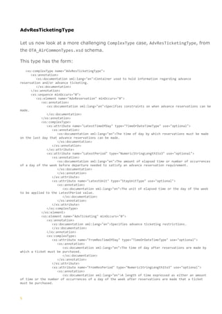 5
AdvResTicketingType
Let us now look at a more challenging ComplexType case, AdvResTicketingType, from
the OTA_AirCommonTypes.xsd schema.
This type has the form:
<xs:complexType name="AdvResTicketingType">
<xs:annotation>
<xs:documentation xml:lang="en">Container used to hold information regarding advance
reservation and/or advance ticketing.
</xs:documentation>
</xs:annotation>
<xs:sequence minOccurs="0">
<xs:element name="AdvReservation" minOccurs="0">
<xs:annotation>
<xs:documentation xml:lang="en">Specifies constraints on when advance reservations can be
made.
</xs:documentation>
</xs:annotation>
<xs:complexType>
<xs:attribute name="LatestTimeOfDay" type="TimeOrDateTimeType" use="optional">
<xs:annotation>
<xs:documentation xml:lang="en">The time of day by which reservations must be made
on the last day that advance reservations can be made.
</xs:documentation>
</xs:annotation>
</xs:attribute>
<xs:attribute name="LatestPeriod" type="NumericStringLength1to3" use="optional">
<xs:annotation>
<xs:documentation xml:lang="en">The amount of elapsed time or number of occurrences
of a day of the week before departure needed to satisfy an advance reservation requirement.
</xs:documentation>
</xs:annotation>
</xs:attribute>
<xs:attribute name="LatestUnit" type="StayUnitType" use="optional">
<xs:annotation>
<xs:documentation xml:lang="en">The unit of elapsed time or the day of the week
to be applied to the LatestPeriod value.
</xs:documentation>
</xs:annotation>
</xs:attribute>
</xs:complexType>
</xs:element>
<xs:element name="AdvTicketing" minOccurs="0">
<xs:annotation>
<xs:documentation xml:lang="en">Specifies advance ticketing restrictions.
</xs:documentation>
</xs:annotation>
<xs:complexType>
<xs:attribute name="FromResTimeOfDay" type="TimeOrDateTimeType" use="optional">
<xs:annotation>
<xs:documentation xml:lang="en">The time of day after reservations are made by
which a ticket must be purchased.
</xs:documentation>
</xs:annotation>
</xs:attribute>
<xs:attribute name="FromResPeriod" type="NumericStringLength1to3" use="optional">
<xs:annotation>
<xs:documentation xml:lang="en">A length of time expressed as either an amount
of time or the number of occurrences of a day of the week after reservations are made that a ticket
must be purchased.
 
