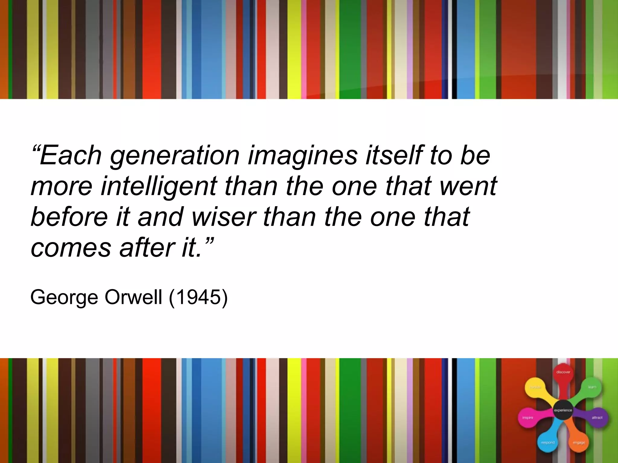 “ Each generation imagines itself to be more intelligent than the one that went before it and wiser than the one that comes after it.” George Orwell (1945) 