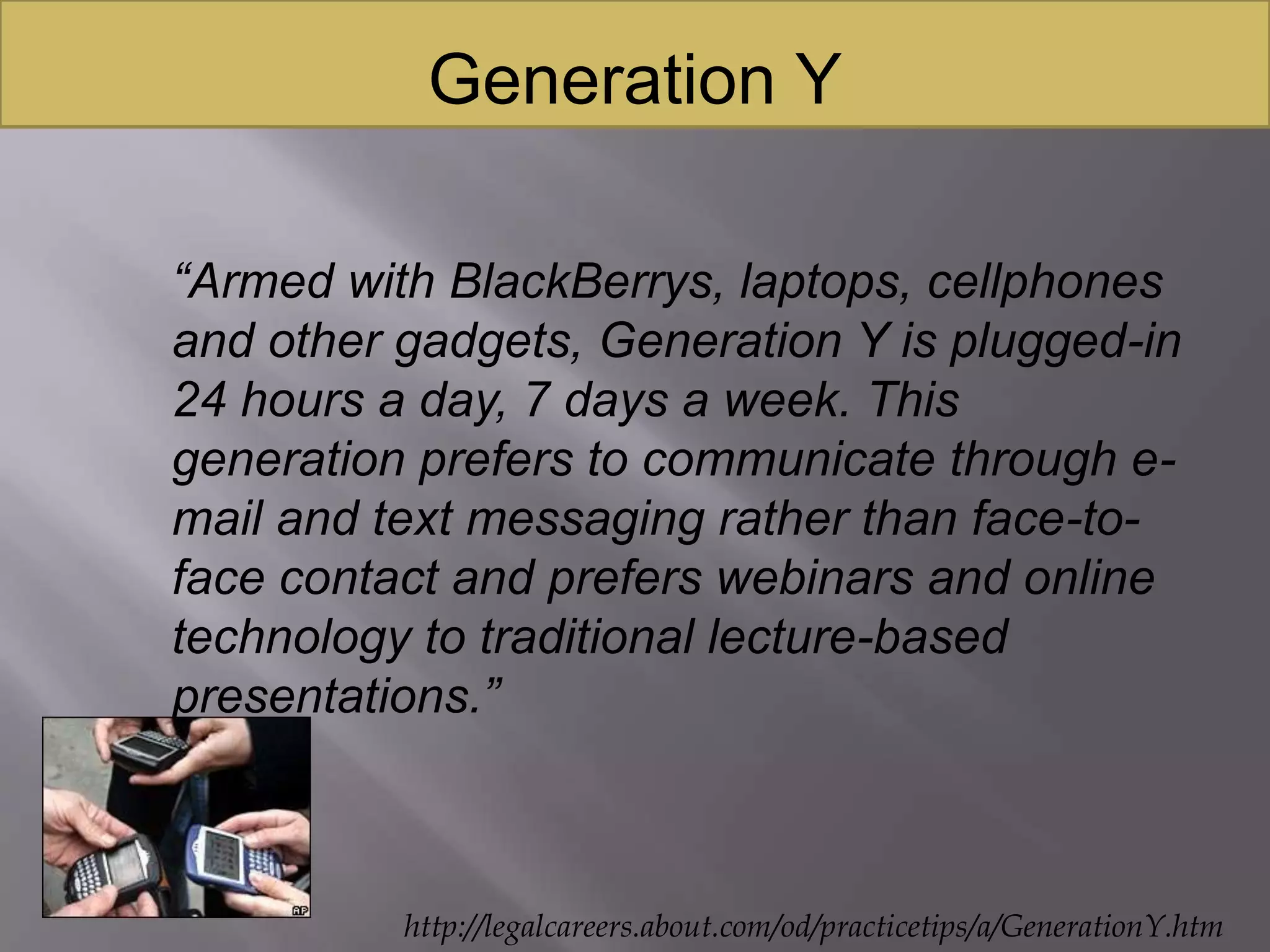 Generation Y“Armed with BlackBerrys, laptops, cellphones and other gadgets, Generation Y is plugged-in 24 hours a day, 7 days a week. This generation prefers to communicate through e-mail and text messaging rather than face-to-face contact and prefers webinars and online technology to traditional lecture-based presentations.”http://legalcareers.about.com/od/practicetips/a/GenerationY.htm