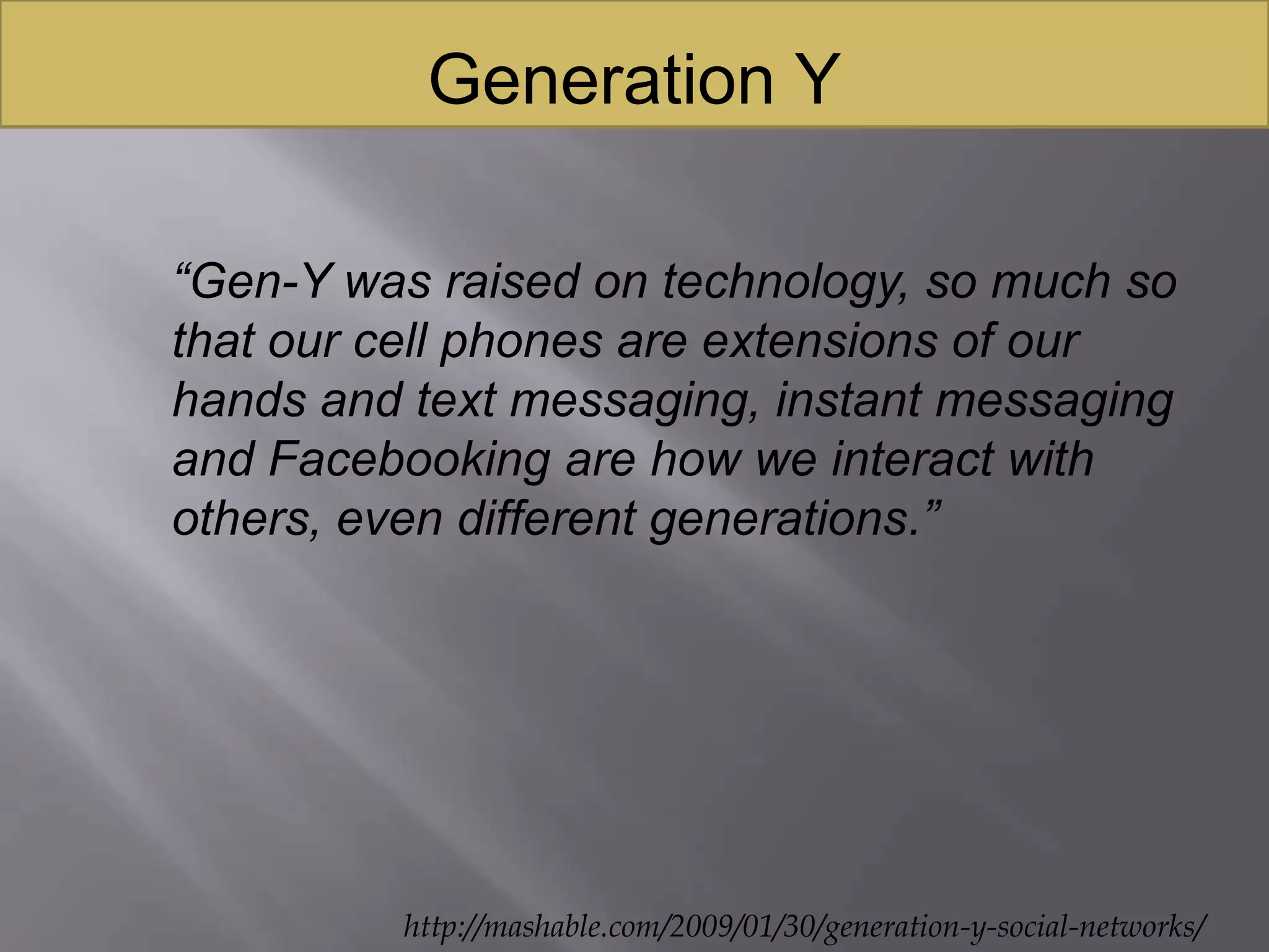 Generation Y“Gen-Y was raised on technology, so much so that our cell phones are extensions of our hands and text messaging, instant messaging and Facebooking are how we interact with others, even different generations.”http://mashable.com/2009/01/30/generation-y-social-networks/