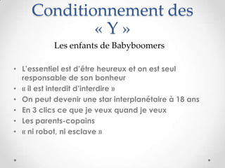 Conditionnement des
            «Y»
           Les enfants de Babyboomers

• L’essentiel est d’être heureux et on est seul
  responsable de son bonheur
• « il est interdit d’interdire »
• On peut devenir une star interplanétaire à 18 ans
• En 3 clics ce que je veux quand je veux
• Les parents-copains
• « ni robot, ni esclave »
 