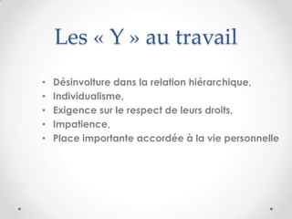 Les « Y » au travail
•   Désinvolture dans la relation hiérarchique,
•   Individualisme,
•   Exigence sur le respect de leurs droits,
•   Impatience,
•   Place importante accordée à la vie personnelle
 