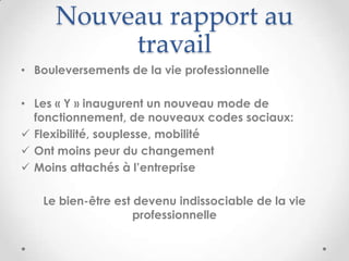 Nouveau rapport au
           travail
• Bouleversements de la vie professionnelle

• Les « Y » inaugurent un nouveau mode de
  fonctionnement, de nouveaux codes sociaux:
 Flexibilité, souplesse, mobilité
 Ont moins peur du changement
 Moins attachés à l’entreprise

   Le bien-être est devenu indissociable de la vie
                    professionnelle
 