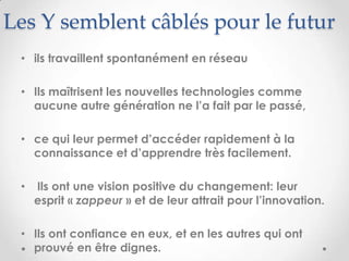 Les Y semblent câblés pour le futur
 • ils travaillent spontanément en réseau

 • Ils maîtrisent les nouvelles technologies comme
   aucune autre génération ne l’a fait par le passé,

 • ce qui leur permet d’accéder rapidement à la
   connaissance et d’apprendre très facilement.

 •   Ils ont une vision positive du changement: leur
     esprit « zappeur » et de leur attrait pour l’innovation.

 • Ils ont confiance en eux, et en les autres qui ont
   prouvé en être dignes.
 