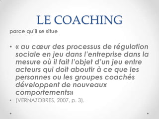 LE COACHING
parce qu’il se situe


• « au cœur des processus de régulation
  sociale en jeu dans l’entreprise dans la
  mesure où il fait l’objet d’un jeu entre
  acteurs qui doit aboutir à ce que les
  personnes ou les groupes coachés
  développent de nouveaux
  comportements»
• (VERNAZOBRES, 2007, p. 3).
 