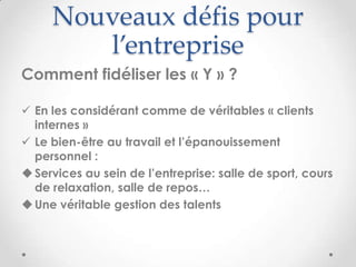Nouveaux défis pour
        l’entreprise
Comment fidéliser les « Y » ?

 En les considérant comme de véritables « clients
  internes »
 Le bien-être au travail et l’épanouissement
  personnel :
 Services au sein de l’entreprise: salle de sport, cours
  de relaxation, salle de repos…
 Une véritable gestion des talents
 