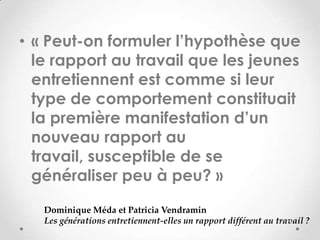 • « Peut-on formuler l’hypothèse que
  le rapport au travail que les jeunes
  entretiennent est comme si leur
  type de comportement constituait
  la première manifestation d’un
  nouveau rapport au
  travail, susceptible de se
  généraliser peu à peu? »
   Dominique Méda et Patricia Vendramin
   Les générations entretiennent-elles un rapport différent au travail ?
 