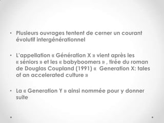• Plusieurs ouvrages tentent de cerner un courant
  évolutif intergénérationnel

• L’appellation « Génération X » vient après les
  « séniors » et les « babyboomers » , tirée du roman
  de Douglas Coupland (1991) « Generation X: tales
  of an accelerated culture »

• La « Generation Y » ainsi nommée pour y donner
  suite
 