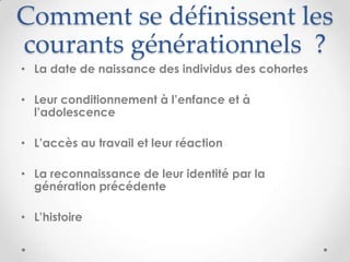 Comment se définissent les
courants générationnels ?
• La date de naissance des individus des cohortes

• Leur conditionnement à l’enfance et à
  l’adolescence

• L’accès au travail et leur réaction

• La reconnaissance de leur identité par la
  génération précédente

• L’histoire
 