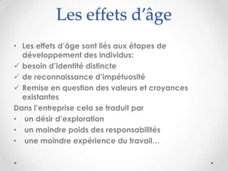 Les effets d’âge
• Les effets d’âge sont liés aux étapes de
  développement des individus:
 besoin d’identité distincte
 de reconnaissance d’impétuosité
 Remise en question des valeurs et croyances
  existantes
Dans l’entreprise cela se traduit par
• un désir d’exploration
• un moindre poids des responsabilités
• une moindre expérience du travail…
 