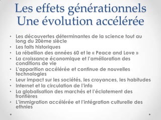 Les effets générationnels
  Une évolution accélérée
• Les découvertes déterminantes de la science tout au
  long du 20ème siècle
• Les faits historiques
• La rébellion des années 60 et le « Peace and Love »
• La croissance économique et l’amélioration des
  conditions de vie
• L’apparition accélérée et continue de nouvelles
  technologies
• Leur impact sur les sociétés, les croyances, les habitudes
• Internet et la circulation de l’info
• La globalisation des marchés et l’éclatement des
  frontières
• L’immigration accélérée et l’intégration culturelle des
  ethnies
 