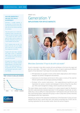 GENERATION y | white paper | JUly 2011
 collierS international | whITE PAPER




                                                   iSSUe 1 of 6


                                                   Generation Y
     wHo Are GeNerATioN Y
     AND Are THeY reAllY
     so DiFFereNT?
     Generation Y, broadly speaking, is
                                                   implicATioNs For oFFice mArKeTs
     the generation of techno-savvy, digi-
     tally sophisticated twenty to thirty year
     olds, who are now coming to dominate
     the workplace.

     They have grown up in a world sur-
     rounded by modern information tech-
     nology and rapid technological change
     – just consider that while it took 50
     years for radio to reach an audience of
     50 million, followed by 13 years for TV;
     it took Facebook only two years.

     The IT revolution does not offer ‘the
     shock of the new’, but is an integral
     part of their life. It is also providing
     new employment orientations.

     Coupled with easier labour migration
     and simpler access to employment
     opportunities, this enables Generation
     Y to constantly seek out the fresh op-
     portunities they desire.

     Set against the context of a shrinking
     labour pool this is placing collective
     bargaining power in the hands of Gen-
                                                   What does Generation Y have to do with real estate?
     eration Y, and indeed Generation Z –
     the generation after them. Recruiting         If you’re interested in how office markets will look and behave in the future this report will
     and retaining the right staff is a grow-      give you some ideas. This paper is the first in a series of reports exploring the different
     ing challenge.                                aspects of how Generation Y will impact the real estate market including:

                                                       •   HR implications for occupiers in terms of the need to adapt policies which enhance
Time To reAcH 50 millioN Viewers                           employee recruitment, management and retention;

60                                                     •   Implications for the design and format of office space in terms of the need for
50
                                                           effective optimisation and workspace planning strategies;
40                                                     •   Strategic office market implications – the supply/demand equilibrium and
30                                                         implications for owners, investors and developers in terms of how this may affect
20                                                         your office asset management strategy, what to buy/sell and what to build.
10
                                                   This report follows several months of research on a unique research report for Skanska to
 0                                                 help them understand what motivates Generation Y in the workplace. In particular, we were
      rADio         TV      iNTerNeT    FAceBooK
                                                   asked why it was so difficult to retain Generation Y staff beyond a two year horizon and
                                                   how could Skanska better understand this group in order to keep them actively interested
                                                   and employed within their organisation.
                                                   Following our analysis of the motivations and behaviour of the Generation Y group, we soon
                                                   realised that the way in which they work, and would increasingly like to work, has far
                                                   reaching implications for the real estate market. Hence this series of reports.




JUlY | 2011                                                                                               www.colliers.com/reseArcH |        p. 1
 