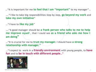 …“It is important for me to feel that I am “important” to my manager”… 
...“I like to take big responsibilities step by step, go beyond my work and 
take my own initiative” 
…“I have to like my job” 
...“A good manager should be a frank person who talks to me to help 
me improve myself , that I could see as a friend who asks me how I 
am doing” 
…“It is crucial for me to trust my manager. I should have a strong 
relationship with manager.” 
…“I expect to work in a friendly environment with young people, to have 
fun and to be in touch with different people…” 
Schneider Electric - Nese Goksen, February 2013 1 
 