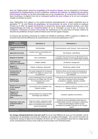 2
Ainsi, les "digital natives" aiment la compétition et le travail en équipe, tout en ressentant un fort besoin
d'autonomie et d'indépendance. Ils sont multitâches, créateurs de contenus, ils rejettent les structures
hiérarchiques fondées sur les titres davantage que sur les compétences. Ils consomment l'information de
façon boulimique, la digèrent très vite en manquant parfois de sens critique et ils ont une conception
visuelle non-linéaire du savoir.
Ainsi, l'élaboration d'un rapport ou d'un projet comporte automatiquement un aspect multimédia pour la
génération "Y". Ils sont friands de graphiques, de mouvements, de sons, le tout récolté en quelques
minutes sur le Web. Ils zappent énormément et cessent leur lecture après quelques phrases. Leur style
d'apprentissage est basé sur l'expérimentation et sur le "bricolage" au jour le jour. A l'inverse, les
immigrants numériques ont besoin d'accumuler les expériences sur le long terme et tentent d'abord de
résoudre les problèmes de façon isolée et linéaire avant de faire appel à l'équipe.
A la lecture des dernières recherches en matière de mobilité en entreprise, l'AWT a propose un tableau en
dix points résumant les différences de comportement au travail entre générations X et Y.
Aptitudes
professionnelles
Génération X Générations Y
Capacité de travail en
équipe
Individualistes Communautaires, axés "groupe", mais autonomes
Approche du travail
Linéaire, deux ou trois tâches à la
fois
Non-linéaire, multi-tâches
Rapport à l'autorité Non contestataire
L'autorité n'est reconnue que si elle émane d'une
compétence avérée ou d'un objectif digne d'intérêt
Implication par
rapport à l'entreprise
Fidélité, stabilité Evolutivité, changement
Rapport à
l'information
Critique, analytique, séquentiel Boulimique, global, intuitif
Construction de
l'identité dans
l'entreprise
Font partie intégrante de l'entreprise
et utilisent les règles en vigueur pour
se positionner
Electrons libres qui font partie de l'entreprise le
temps d'un ou plusieurs projets qui remportent
leur adhésion
Rapport aux
technologies
Leur(s) entreprise(s) leur ont permis
de découvrir et d'utiliser des TIC dont
ils ne disposaient pas à titre
personnel
L'entreprise ne leur permet pas toujours d'utiliser
les outils numériques de leur quotidien
(smartphone, tablette, ordinateur portable
personnel, etc.)
Rapport à la vie privée
et aux réseaux
sociaux
Circonspects dans l'utilisation des
réseaux sociaux
Habitués à se mettre en scène au quotidien via les
réseaux sociaux.
Rapport à la
publication
d'informations en
ligne
Consommateurs de contenus Web
davantage que créateurs
Créateurs réguliers de contenus
Séparation entre vies
professionnelle et
privée
Projet de carrière, séparation claire
entre vie professionnelle et privée,
même si la première peut prendre le
pas sur la seconde
Projet de vie sans séparation nette entre vie
professionnelle et privée. Candidats au télétravail,
friands de technologies mobiles qui leur
permettent de travailler n'importe où et n'importe
quand
Différences comportementales des générations X et Y au travail en 10 points (source: AWT)
Ce clivage intergénérationnel n'est pas neuf! Ce qui le rend différent de ceux qui l'ont précédé, c'est le
changement de paradigme provoqué par l'adoption de nouvelles technologies. Tout comme l'invention de
l'imprimerie marque le début de la civilisation de l'écrit, les TIC nous précipitent dans l'ère du village global
où les comportements sociaux et les outils de communication sont révolutionnaires.
 
