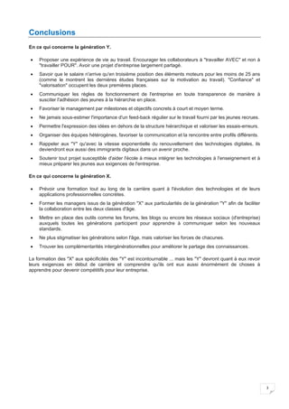 3
Conclusions
En ce qui concerne la génération Y.
• Proposer une expérience de vie au travail. Encourager les collaborateurs à "travailler AVEC" et non à
"travailler POUR". Avoir une projet d'entreprise largement partagé.
• Savoir que le salaire n'arrive qu'en troisième position des éléments moteurs pour les moins de 25 ans
(comme le montrent les dernières études françaises sur la motivation au travail). "Confiance" et
"valorisation" occupent les deux premières places.
• Communiquer les règles de fonctionnement de l'entreprise en toute transparence de manière à
susciter l'adhésion des jeunes à la hiérarchie en place.
• Favoriser le management par milestones et objectifs concrets à court et moyen terme.
• Ne jamais sous-estimer l'importance d'un feed-back régulier sur le travail fourni par les jeunes recrues.
• Permettre l'expression des idées en dehors de la structure hiérarchique et valoriser les essais-erreurs.
• Organiser des équipes hétérogènes, favoriser la communication et la rencontre entre profils différents.
• Rappeler aux "Y" qu'avec la vitesse exponentielle du renouvellement des technologies digitales, ils
deviendront eux aussi des immigrants digitaux dans un avenir proche.
• Soutenir tout projet susceptible d'aider l'école à mieux intégrer les technologies à l'enseignement et à
mieux préparer les jeunes aux exigences de l'entreprise.
En ce qui concerne la génération X.
• Prévoir une formation tout au long de la carrière quant à l'évolution des technologies et de leurs
applications professionnelles concrètes.
• Former les managers issus de la génération "X" aux particularités de la génération "Y" afin de faciliter
la collaboration entre les deux classes d'âge.
• Mettre en place des outils comme les forums, les blogs ou encore les réseaux sociaux (d'entreprise)
auxquels toutes les générations participent pour apprendre à communiquer selon les nouveaux
standards.
• Ne plus stigmatiser les générations selon l'âge, mais valoriser les forces de chacunes.
• Trouver les complémentarités intergénérationnelles pour améliorer le partage des connaissances.
La formation des "X" aux spécificités des "Y" est incontournable ... mais les "Y" devront quant à eux revoir
leurs exigences en début de carrière et comprendre qu'ils ont eux aussi énormément de choses à
apprendre pour devenir compétitifs pour leur entreprise.
 