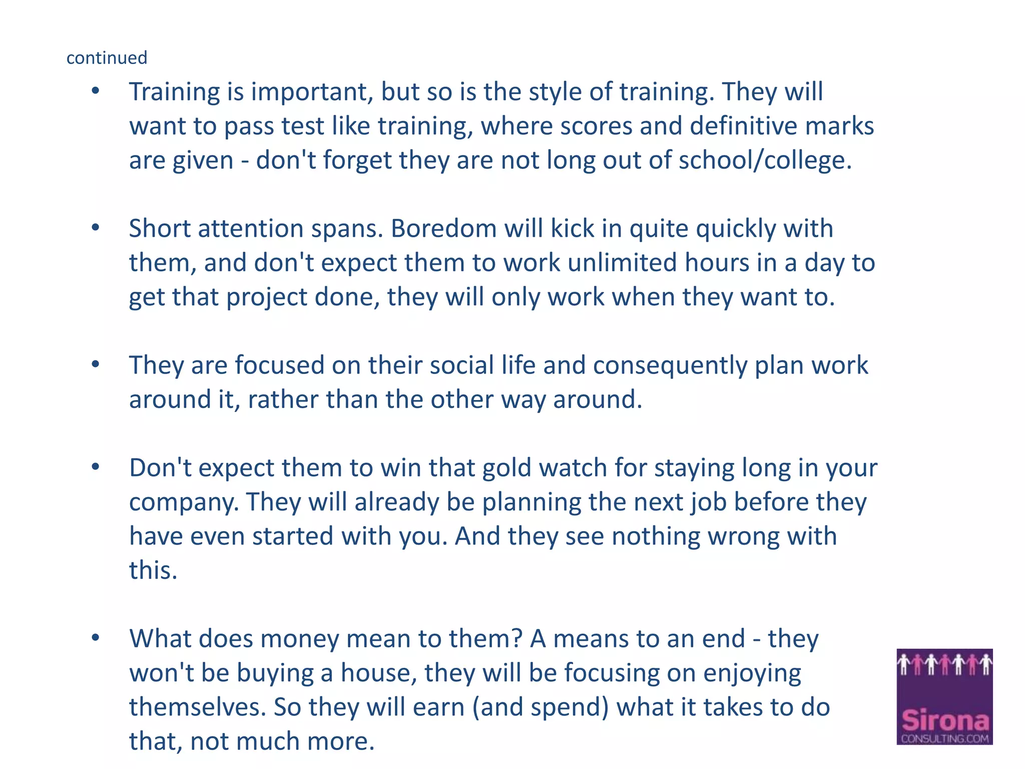 You Have Some Challenges Ahead!They have been brought up to expect everything         .............................................and settle for nothing!They have no fear. They have been told since birth   they can do what they want..... Even change the world!Don’t take it personally, they won’t accept your rules, they will look for the shorter route.They can multi-task like never before!Instant rewards needed – that is what they are used to.Connected 24 hours a day.........don’t even think of depriving them!