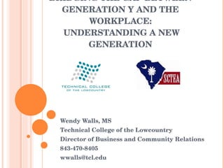 BRIDGING THE GAP BETWEEN GENERATION Y AND THE WORKPLACE:  UNDERSTANDING A NEW GENERATION Wendy Walls, MS Technical College of the Lowcountry Director of Business and Community Relations 843-470-8405 [email_address] 
