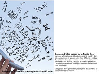 Comprendre les usages de la Mobile Gen’
                                             La jeune génération est déroutante dans la manière dont
                                             elle consomme et zappe entre les différents médias.
                                             Surconsommation des réseaux sociaux, consommation
                                             simultanée des médias, langage et codes spécifiques…
                                             Les annonceurs doivent ruser pour atteindre efficacement
                                             cette population.

                                             Décryptage de la génération prescriptrice d’aujourd’hui et
                                             consommatrice de demain.
Benjamin Chaminade - www.generationy20.com
 