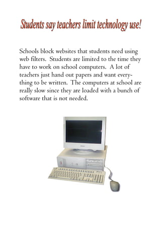 Schools block websites that students need using
web filters. Students are limited to the time they
have to work on school computers. A lot of
teachers just hand out papers and want every-
thing to be written. The computers at school are
really slow since they are loaded with a bunch of
software that is not needed.
 