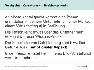 ©
Touchpoint – Kontaktpunkt - Beziehungspunkt
An einem Kontaktpunkt kommt eine Person
unmittelbar mit einem Unternehmen (einer Marke,
einem Wirtschaftsgut) in Berührung.
Die Person lernt etwas über das Unternehmen
(= kognitiver oder Wissens-Aspekt);
Der Kontakt ist von Gefühlen begleitet bzw. löst
Gefühle aus (= emotionaler Aspekt).
In der Person entsteht ein inneres Bild (Vorstellung)
vom Unternehmen.
Aus: Wikipedia „Touchpoint“ http://de.wikipedia.org/wiki/Touchpoint
 