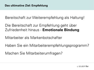 ©
Das ultimative Ziel: Empfehlung
Bereitschaft zur Weiterempfehlung als Haltung!
Die Bereitschaft zur Empfehlung geht über
Zufriedenheit hinaus - Emotionale Bindung
Mitarbeiter als Markenbotschafter
Haben Sie ein Mitarbeiterempfehlungsprogramm?
Machen Sie Mitarbeiterumfragen?
 