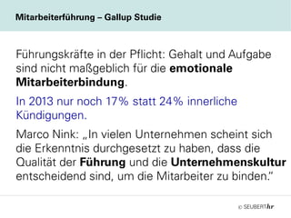 ©
Mitarbeiterführung – Gallup Studie
Führungskräfte in der Pflicht: Gehalt und Aufgabe
sind nicht maßgeblich für die emotionale
Mitarbeiterbindung.
In 2013 nur noch 17% statt 24% innerliche
Kündigungen.
Marco Nink: „In vielen Unternehmen scheint sich
die Erkenntnis durchgesetzt zu haben, dass die
Qualität der Führung und die Unternehmenskultur
entscheidend sind, um die Mitarbeiter zu binden.“
 