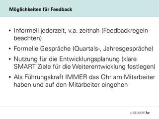 ©
● Informell jederzeit, v.a. zeitnah (Feedbackregeln
beachten)
● Formelle Gespräche (Quartals-, Jahresgespräche)
● Nutzung für die Entwicklungsplanung (klare
SMART Ziele für die Weiterentwicklung festlegen)
● Als Führungskraft IMMER das Ohr am Mitarbeiter
haben und auf den Mitarbeiter eingehen
Möglichkeiten für Feedback
 