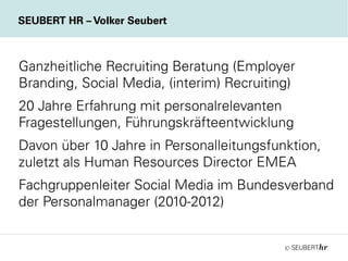 ©
Ganzheitliche Recruiting Beratung (Employer
Branding, Social Media, (interim) Recruiting)
20 Jahre Erfahrung mit personalrelevanten
Fragestellungen, Führungskräfteentwicklung
Davon über 10 Jahre in Personalleitungsfunktion,
zuletzt als Human Resources Director EMEA
Fachgruppenleiter Social Media im Bundesverband
der Personalmanager (2010-2012)
SEUBERT HR – Volker Seubert
 