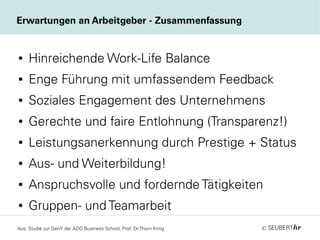 ©
● Hinreichende Work-Life Balance
● Enge Führung mit umfassendem Feedback
● Soziales Engagement des Unternehmens
● Gerechte und faire Entlohnung (Transparenz!)
● Leistungsanerkennung durch Prestige + Status
● Aus- und Weiterbildung!
● Anspruchsvolle und fordernde Tätigkeiten
● Gruppen- und Teamarbeit
Erwartungen an Arbeitgeber - Zusammenfassung
Aus: Studie zur GenY der ADG Business School, Prof. Dr.Thorn Kring
 
