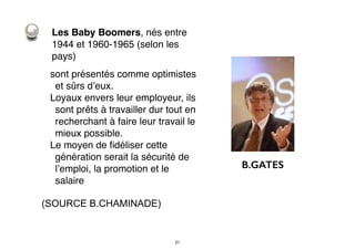 Les Baby Boomers, nés entre
1944 et 1960-1965 (selon les
pays)
sont présentés comme optimistes
et sûrs d’eux.
Loyaux envers leur employeur, ils
sont prêts à travailler dur tout en
recherchant à faire leur travail le
mieux possible.
Le moyen de ﬁdéliser cette
génération serait la sécurité de
l’emploi, la promotion et le
salaire
(SOURCE B.CHAMINADE)
B.GATES
21
 