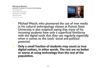 • Michael Wesch, who pioneered the use of new media
in his cultural anthropology classes at Kansas State
University, is also sceptical, saying that many of his
incoming students have only a superﬁcial familiarity
with the digital tools that they use regularly, especially
when it comes to the tools’ social and political
potential.
• Only	
  a	
  small	
  fracMon	
  of	
  students	
  may	
  count	
  as	
  true	
  
digital	
  naMves,	
  in	
  other	
  words.	
  The	
  rest	
  are	
  no	
  bePer	
  
or	
  worse	
  at	
  using	
  technology	
  than	
  the	
  rest	
  of	
  the	
  
populaMon.	
  
45
 