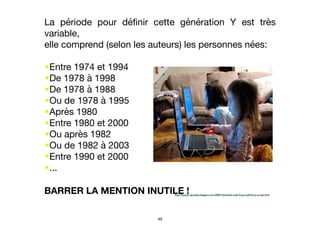 La période pour déﬁnir cette génération Y est très
variable, 

elle comprend (selon les auteurs) les personnes nées:

•Entre 1974 et 1994 

•De 1978 à 1998 

•De 1978 à 1988

•Ou de 1978 à 1995

•Après 1980 

•Entre 1980 et 2000

•Ou après 1982

•Ou de 1982 à 2003

•Entre 1990 et 2000

•...

BARRER LA MENTION INUTILE !http://funnyscrapcodes.blogspot.com/2009/10/embed-code-funny-stuff-funny-scraps.html
49
 