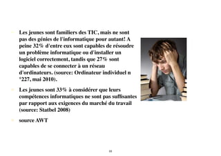 • Les jeunes sont familiers des TIC, mais ne sont
pas des génies de l'informatique pour autant! A
peine 32% d'entre eux sont capables de résoudre
un problème informatique ou d'installer un
logiciel correctement, tandis que 27% sont
capables de se connecter à un réseau
d'ordinateurs. (source: Ordinateur individuel n
°227, mai 2010).
• Les jeunes sont 33% à considérer que leurs
compétences informatiques ne sont pas sufﬁsantes
par rapport aux exigences du marché du travail
(source: Statbel 2008)
• source AWT
53
 