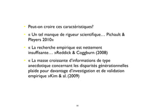 • Peut-on croire ces caractéristiques? 
• « Un tel manque de rigueur scientiﬁque… Pichault &
Pleyers 2010»
• « La recherche empirique est nettement
insufﬁsante… »Reddick & Coggburn (2008)
• « La masse croissante d’informations de type
anecdotique concernant les disparités générationnelles
plaide pour davantage d’investigation et de validation
empirique »Kim & al. (2009)
55
 