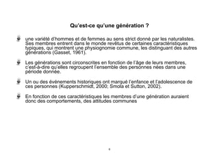 Qu’est-ce qu’une génération ?
une variété d’hommes et de femmes au sens strict donné par les naturalistes.
Ses membres entrent dans le monde revêtus de certaines caractéristiques
typiques, qui montrent une physiognomie commune, les distinguant des autres
générations (Gasset, 1961).
Les générations sont circonscrites en fonction de l’âge de leurs membres,
c’est-à-dire qu’elles regroupent l’ensemble des personnes nées dans une
période donnée.
Un ou des événements historiques ont marqué l’enfance et l’adolescence de
ces personnes (Kupperschmidt, 2000; Smola et Sutton, 2002).
En fonction de ces caractéristiques les membres d’une génération auraient
donc des comportements, des attitudes communes
6
 