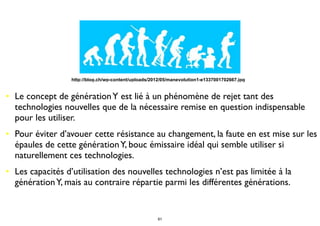 • Le concept de générationY est lié à un phénomène de rejet tant des
technologies nouvelles que de la nécessaire remise en question indispensable
pour les utiliser.
• Pour éviter d’avouer cette résistance au changement, la faute en est mise sur les
épaules de cette générationY, bouc émissaire idéal qui semble utiliser si
naturellement ces technologies.
• Les capacités d’utilisation des nouvelles technologies n’est pas limitée à la
générationY, mais au contraire répartie parmi les différentes générations.
http://blog.ch/wp-content/uploads/2012/05/manevolution1-e1337001702667.jpg
61
 