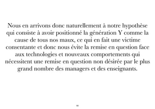 Nous en arrivons donc naturellement à notre hypothèse
qui consiste à avoir positionné la génération Y comme la
cause de tous nos maux, ce qui en fait une victime
consentante et donc nous évite la remise en question face
aux technologies et nouveaux comportements qui
nécessitent une remise en question non désirée par le plus
grand nombre des managers et des enseignants.
63
 