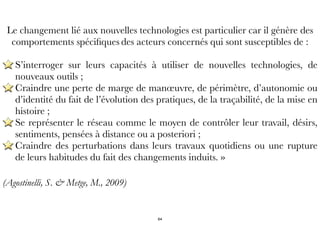 Le changement lié aux nouvelles technologies est particulier car il génère des
comportements spéciﬁques des acteurs concernés qui sont susceptibles de :
S’interroger sur leurs capacités à utiliser de nouvelles technologies, de
nouveaux outils ;
Craindre une perte de marge de manœuvre, de périmètre, d’autonomie ou
d’identité du fait de l’évolution des pratiques, de la traçabilité, de la mise en
histoire ;
Se représenter le réseau comme le moyen de contrôler leur travail, désirs,
sentiments, pensées à distance ou a posteriori ;
Craindre des perturbations dans leurs travaux quotidiens ou une rupture
de leurs habitudes du fait des changements induits. »
(Agostinelli, S. & Metge, M., 2009)
64
 