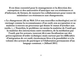 Il est donc essentiel pour le management et la direction des
entreprises et des universités d’anticiper sur ces résistances et
d’informer, de former, de rassurer les collaborateurs pour tenter de
minimiser ces résistances aux changements.
« Le changement (dû au Web 2.0 et aux nouvelles technologies) est ici
envisagé comme la reconnaissance d’un outil, son acceptation et sa
maîtrise à travers un processus qui donne le statut d’artefact aux
outils. (…) Toutefois, le problème est moins la maîtrise de l’outil que
la maîtrise des interactions entre membres, de la médiation par
l’outil, par les acteurs, (souvent dû à une focalisation sur des
préoccupations d’ordre technique) mais surtout par les difﬁcultés
d’intégration de cet outil, étroitement liées à la possibilité et à la
volonté des acteurs de participer à l’élaboration permanente d’un
langage commun. » (Sillard 2011)
66
 