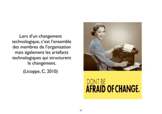 Lors d’un changement
technologique, c’est l’ensemble
des membres de l’organisation
mais également les artefacts
technologiques qui structurent
le changement.
(Licoppe, C. 2010)
67
 