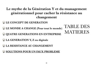 TABLE DES
MATIERES
LE CONCEPT DE GENERATION
LE MONDE A CHANGE (Pour tout le monde)
QUATRE GENERATIONS EN ENTREPRISE
LA GENERATION Y, Z ou digitale
LA RESISTANCE AU CHANGEMENT
SOLUTIONS POUR UN FAUX PROBLEME
Le mythe de la Génération Y et du management
générationnel pour cacher la résistance au
changement
68
 