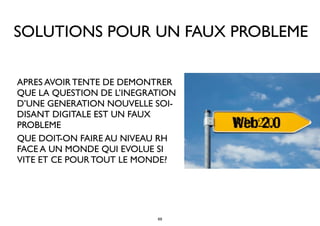 SOLUTIONS POUR UN FAUX PROBLEME
• APRES AVOIR TENTE DE DEMONTRER
QUE LA QUESTION DE L’INEGRATION
D’UNE GENERATION NOUVELLE SOI-
DISANT DIGITALE EST UN FAUX
PROBLEME
• QUE DOIT-ON FAIRE AU NIVEAU RH
FACE A UN MONDE QUI EVOLUE SI
VITE ET CE POUR TOUT LE MONDE?
RH 2.0
69
 