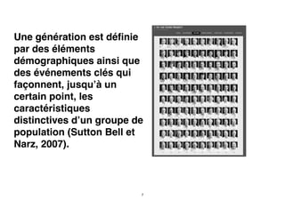 Une génération est déﬁnie
par des éléments
démographiques ainsi que
des événements clés qui
façonnent, jusqu’à un
certain point, les
caractéristiques
distinctives d’un groupe de
population (Sutton Bell et
Narz, 2007).
7
 